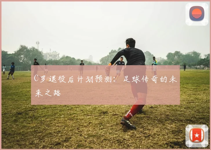 C罗退役后计划预测:足球传奇的未来之路