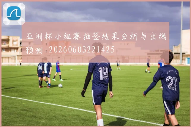 亚洲杯小组赛抽签结果分析与出线预测_20260603221425