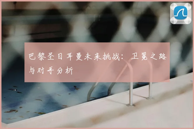 巴黎圣日耳曼未来挑战：卫冕之路与对手分析