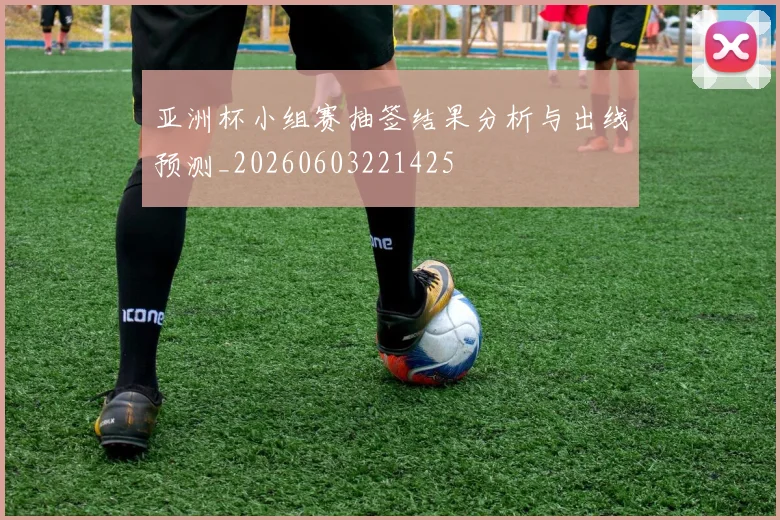 亚洲杯小组赛抽签结果分析与出线预测_20260603221425