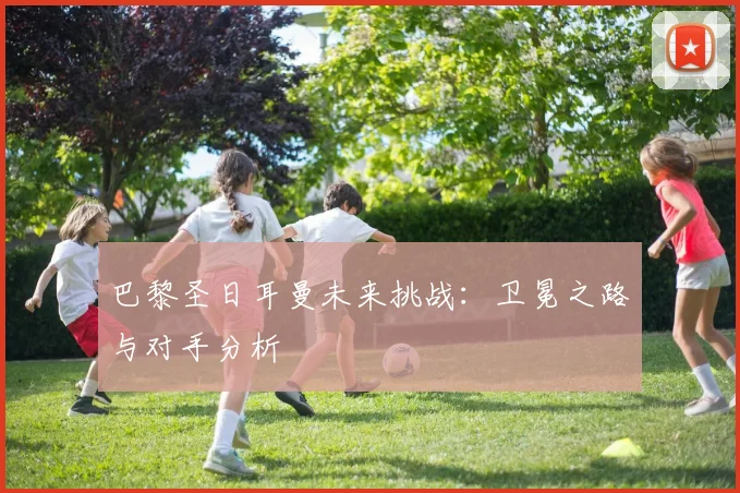巴黎圣日耳曼未来挑战：卫冕之路与对手分析