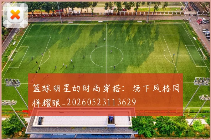 篮球明星的时尚穿搭：场下风格同样耀眼_20260523113629