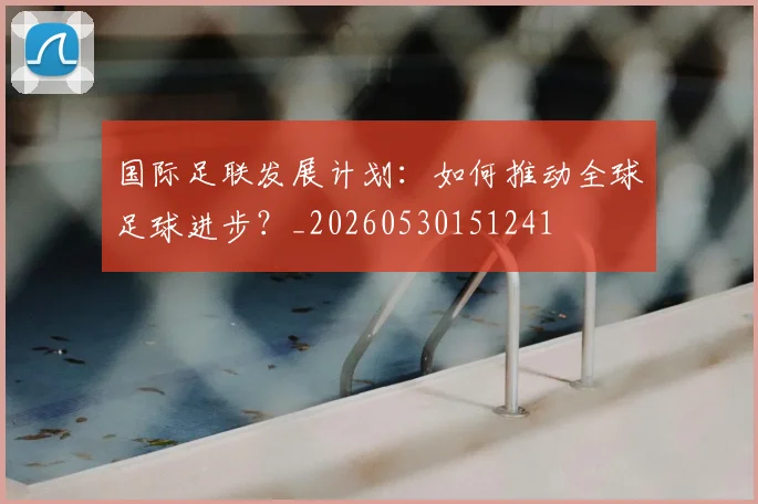国际足联发展计划:如何推动全球足球进步?_20260530151241