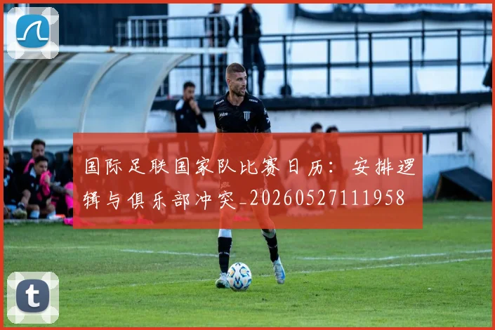 国际足联国家队比赛日历:安排逻辑与俱乐部冲突_20260527111958