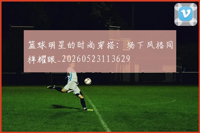 篮球明星的时尚穿搭：场下风格同样耀眼_20260523113629
