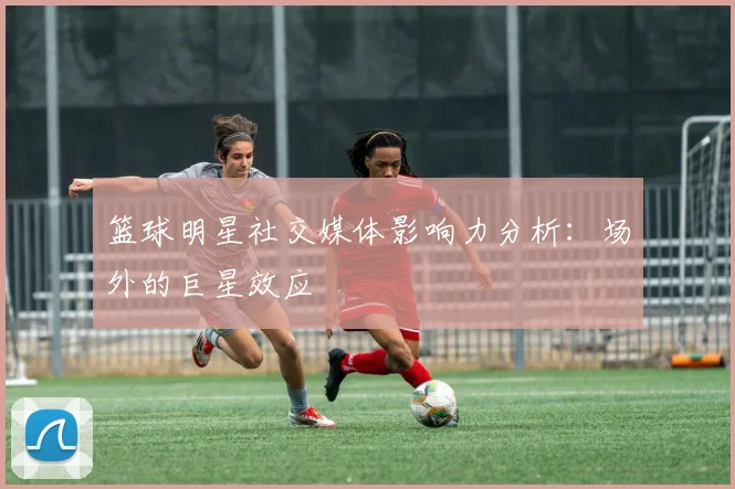 篮球明星社交媒体影响力分析：场外的巨星效应